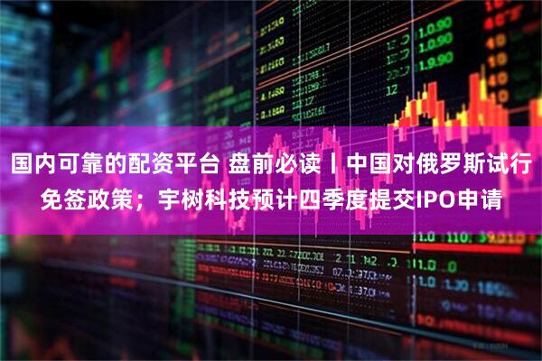 国内可靠的配资平台 盘前必读丨中国对俄罗斯试行免签政策；宇树科技预计四季度提交IPO申请