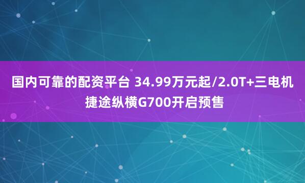 国内可靠的配资平台 34.99万元起/2.0T+三电机 捷途纵横G700开启预售