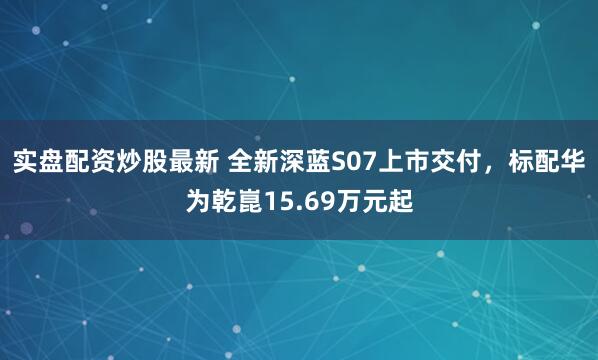 实盘配资炒股最新 全新深蓝S07上市交付，标配华为乾崑15.69万元起
