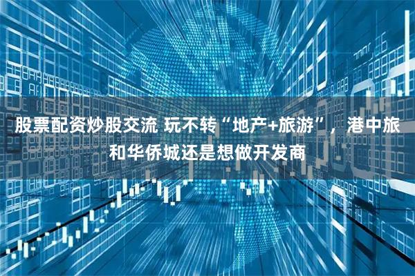 股票配资炒股交流 玩不转“地产+旅游”，港中旅和华侨城还是想做开发商