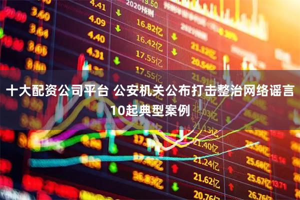 十大配资公司平台 公安机关公布打击整治网络谣言10起典型案例