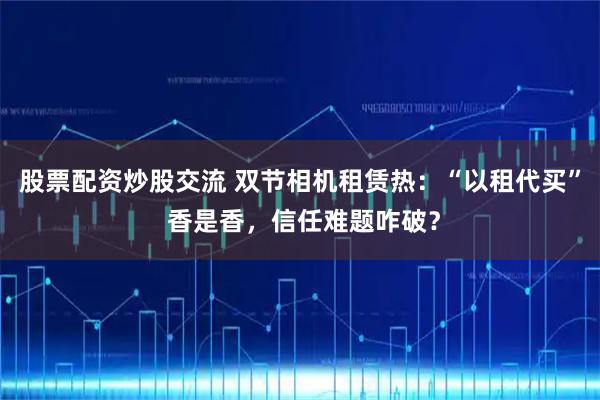 股票配资炒股交流 双节相机租赁热：“以租代买” 香是香，信任难题咋破？