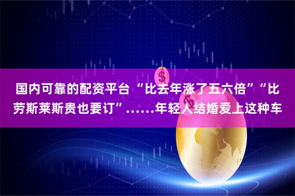 国内可靠的配资平台 “比去年涨了五六倍”“比劳斯莱斯贵也要订”……年轻人结婚爱上这种车