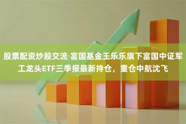 股票配资炒股交流 富国基金王乐乐旗下富国中证军工龙头ETF三季报最新持仓，重仓中航沈飞