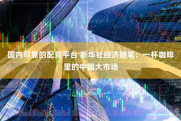 国内可靠的配资平台 新华社经济随笔：一杯咖啡里的中国大市场