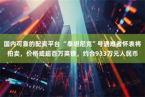 国内可靠的配资平台 “泰坦尼克”号遇难者怀表将拍卖，价格或超百万英镑，约合933万元人民币