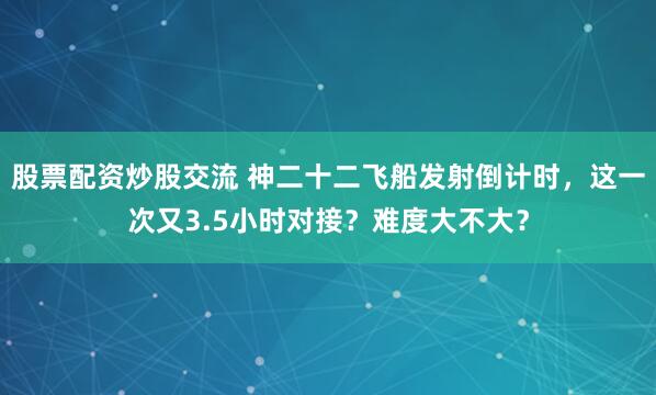 股票配资炒股交流 神二十二飞船发射倒计时，这一次又3.5小时对接？难度大不大？