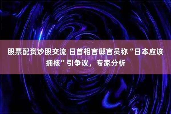 股票配资炒股交流 日首相官邸官员称“日本应该拥核”引争议，专家分析