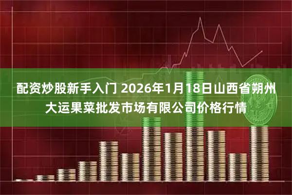 配资炒股新手入门 2026年1月18日山西省朔州大运果菜批发市场有限公司价格行情