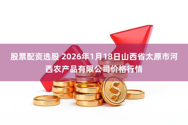 股票配资选股 2026年1月18日山西省太原市河西农产品有限公司价格行情