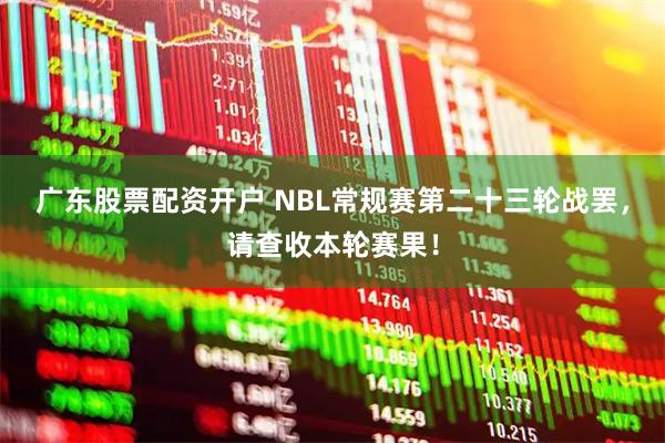 广东股票配资开户 NBL常规赛第二十三轮战罢，请查收本轮赛果！