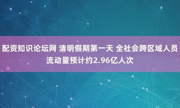 配资知识论坛网 清明假期第一天 全社会跨区域人员流动量预计约2.96亿人次