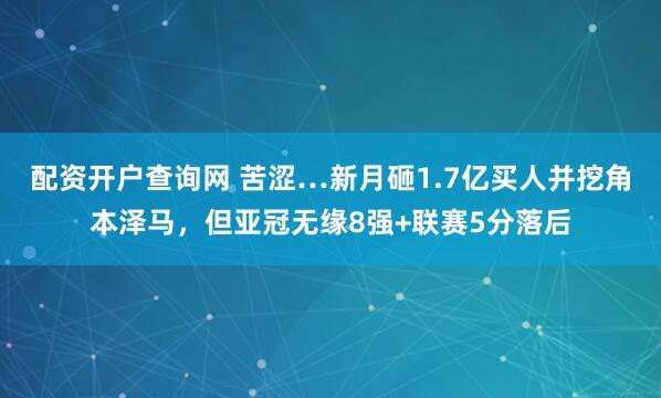 配资开户查询网 苦涩…新月砸1.7亿买人并挖角本泽马，但亚冠无缘8强+联赛5分落后