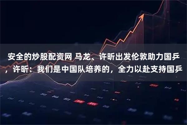 安全的炒股配资网 马龙、许昕出发伦敦助力国乒，许昕：我们是中国队培养的，全力以赴支持国乒