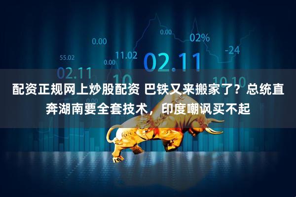 配资正规网上炒股配资 巴铁又来搬家了？总统直奔湖南要全套技术，印度嘲讽买不起