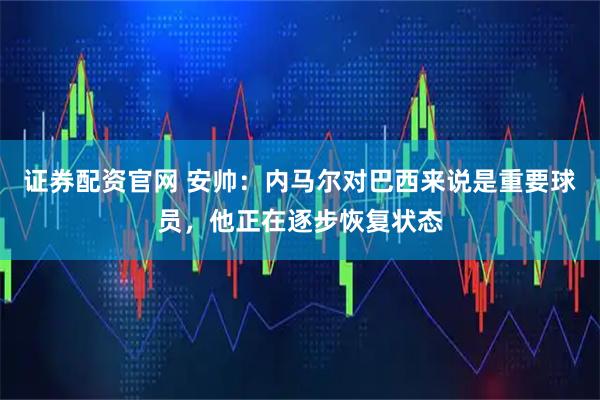 证券配资官网 安帅：内马尔对巴西来说是重要球员，他正在逐步恢复状态