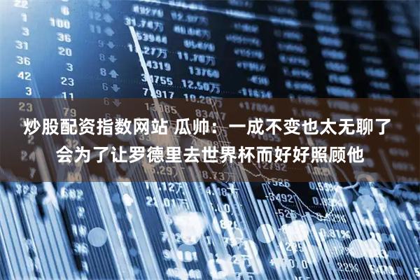 炒股配资指数网站 瓜帅：一成不变也太无聊了 会为了让罗德里去世界杯而好好照顾他