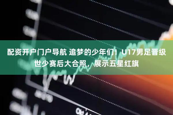 配资开户门户导航 追梦的少年们！U17男足晋级世少赛后大合照，展示五星红旗